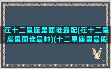 在十二星座里面谁最配(在十二星座里面谁最帅)(十二星座里最般配的星座)