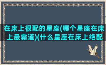 在床上很配的星座(哪个星座在床上最霸道)(什么星座在床上绝配)