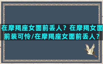 在摩羯座女面前丢人？在摩羯女面前装可怜/在摩羯座女面前丢人？在摩羯女面前装可怜-我的网站