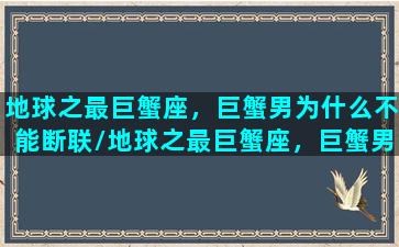 地球之最巨蟹座，巨蟹男为什么不能断联/地球之最巨蟹座，巨蟹男为什么不能断联-我的网站