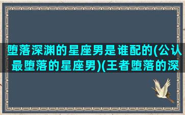 堕落深渊的星座男是谁配的(公认最堕落的星座男)(王者堕落的深渊最佳阵容)