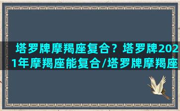 塔罗牌摩羯座复合？塔罗牌2021年摩羯座能复合/塔罗牌摩羯座复合？塔罗牌2021年摩羯座能复合-我的网站