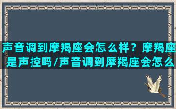 声音调到摩羯座会怎么样？摩羯座是声控吗/声音调到摩羯座会怎么样？摩羯座是声控吗-我的网站