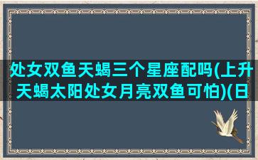 处女双鱼天蝎三个星座配吗(上升天蝎太阳处女月亮双鱼可怕)(日天蝎月处女上升双子)