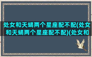 处女和天蝎两个星座配不配(处女和天蝎两个星座配不配)(处女和天蝎座配对)