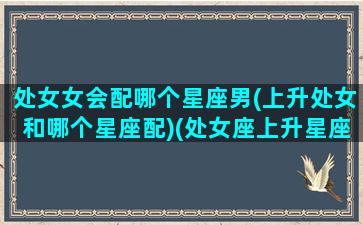 处女女会配哪个星座男(上升处女和哪个星座配)(处女座上升星座也是处女座的男生)