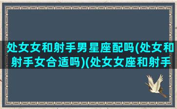 处女女和射手男星座配吗(处女和射手女合适吗)(处女女座和射手男座相配吗)