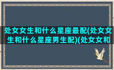 处女女生和什么星座最配(处女女生和什么星座男生配)(处女女和哪个星座最搭配)