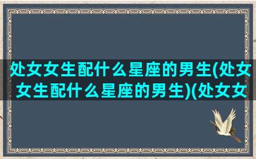 处女女生配什么星座的男生(处女女生配什么星座的男生)(处女女生跟什么星座男生最配)