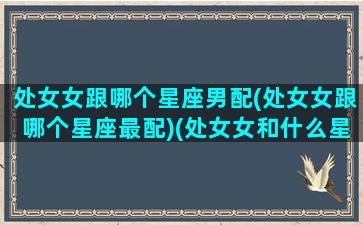 处女女跟哪个星座男配(处女女跟哪个星座最配)(处女女和什么星座男最合适)