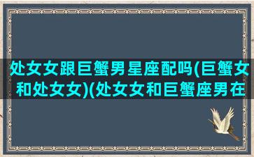 处女女跟巨蟹男星座配吗(巨蟹女和处女女)(处女女和巨蟹座男在—起会有什么)