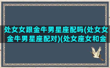 处女女跟金牛男星座配吗(处女女金牛男星座配对)(处女座女和金牛座男能走到一起吗)