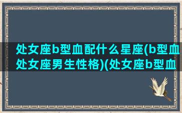 处女座b型血配什么星座(b型血处女座男生性格)(处女座b型血男生性格特点)