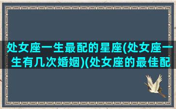 处女座一生最配的星座(处女座一生有几次婚姻)(处女座的最佳配偶是什么星座)