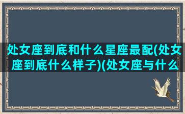 处女座到底和什么星座最配(处女座到底什么样子)(处女座与什么星座最般配)