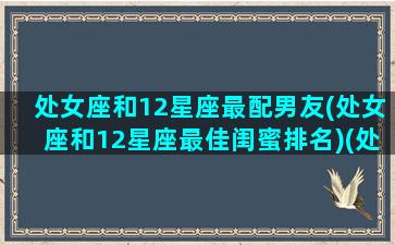 处女座和12星座最配男友(处女座和12星座最佳闺蜜排名)(处女座和什么哪个星座的闺蜜最配对)