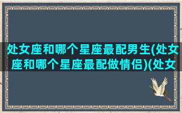 处女座和哪个星座最配男生(处女座和哪个星座最配做情侣)(处女座和哪个星座的男生最配)