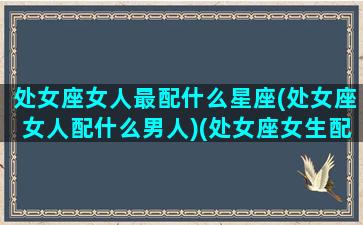 处女座女人最配什么星座(处女座女人配什么男人)(处女座女生配什么星座男合适)