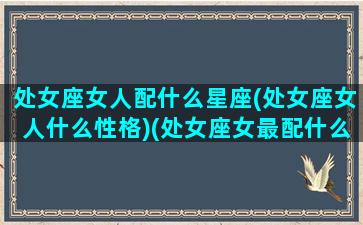 处女座女人配什么星座(处女座女人什么性格)(处女座女最配什么星座)