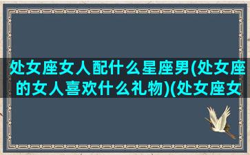 处女座女人配什么星座男(处女座的女人喜欢什么礼物)(处女座女生配什么星座女生)