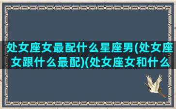 处女座女最配什么星座男(处女座女跟什么最配)(处女座女和什么星座男最配对指数高)