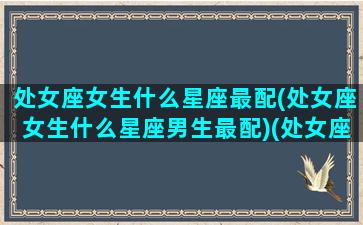 处女座女生什么星座最配(处女座女生什么星座男生最配)(处女座女生最配的星座男)