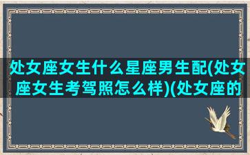 处女座女生什么星座男生配(处女座女生考驾照怎么样)(处女座的女生和什么星座的男生最配对)