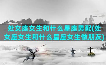 处女座女生和什么星座男配(处女座女生和什么星座女生做朋友)