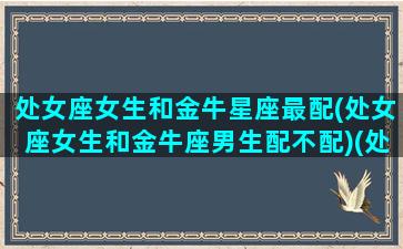 处女座女生和金牛星座最配(处女座女生和金牛座男生配不配)(处女座女生和金牛星座男生最配对)