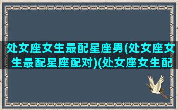 处女座女生最配星座男(处女座女生最配星座配对)(处女座女生配什么星座的男生最好)