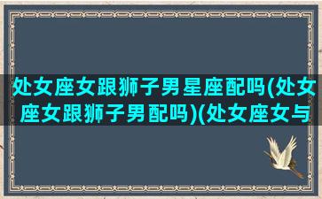 处女座女跟狮子男星座配吗(处女座女跟狮子男配吗)(处女座女与狮子座男谈恋爱合适吗)