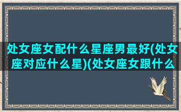 处女座女配什么星座男最好(处女座对应什么星)(处女座女跟什么星座男最配对)