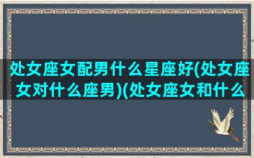 处女座女配男什么星座好(处女座女对什么座男)(处女座女和什么星座男配)