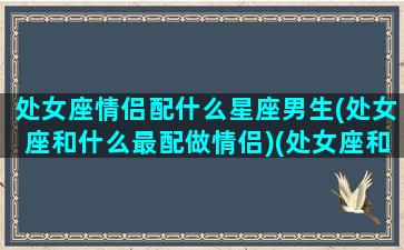 处女座情侣配什么星座男生(处女座和什么最配做情侣)(处女座和什么星座的情侣是最好的)