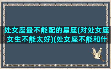 处女座最不能配的星座(对处女座女生不能太好)(处女座不能和什么星座做朋友)