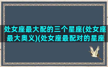 处女座最大配的三个星座(处女座最大奥义)(处女座最配对的星座是什么星座)