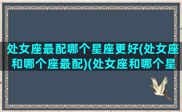 处女座最配哪个星座更好(处女座和哪个座最配)(处女座和哪个星座的人最配)