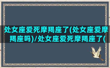 处女座爱死摩羯座了(处女座爱摩羯座吗)/处女座爱死摩羯座了(处女座爱摩羯座吗)-我的网站