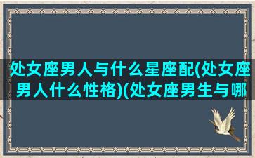 处女座男人与什么星座配(处女座男人什么性格)(处女座男生与哪个星座最相配)