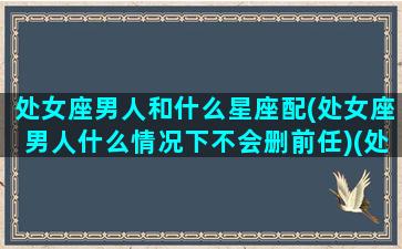 处女座男人和什么星座配(处女座男人什么情况下不会删前任)(处女座男和哪些星座搭)