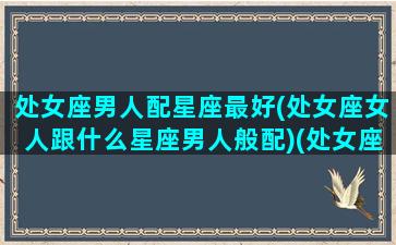 处女座男人配星座最好(处女座女人跟什么星座男人般配)(处女座男生和什么星座的女生最配)