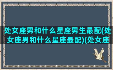 处女座男和什么星座男生最配(处女座男和什么星座最配)(处女座男和什么星座最配做夫妻)