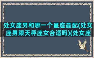 处女座男和哪一个星座最配(处女座男跟天秤座女合适吗)(处女座男与天秤座女般配吗)