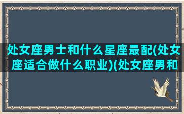 处女座男士和什么星座最配(处女座适合做什么职业)(处女座男和什么星座最搭配)