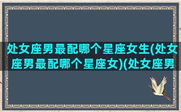 处女座男最配哪个星座女生(处女座男最配哪个星座女)(处女座男跟谁最配)