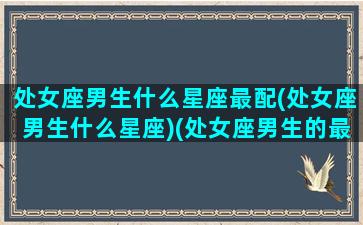 处女座男生什么星座最配(处女座男生什么星座)(处女座男生的最佳配偶星座)