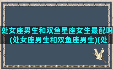 处女座男生和双鱼星座女生最配吗(处女座男生和双鱼座男生)(处女座男生与双鱼座女生)