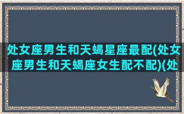 处女座男生和天蝎星座最配(处女座男生和天蝎座女生配不配)(处女座男生与天蝎座女生匹配度)