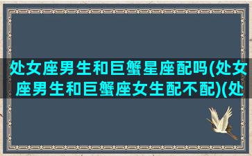 处女座男生和巨蟹星座配吗(处女座男生和巨蟹座女生配不配)(处女座男生与巨蟹座女生配对)