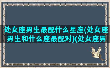 处女座男生最配什么星座(处女座男生和什么座最配对)(处女座男最搭配的星座)